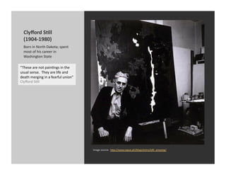 Clyﬀord	
  S@ll	
  
   (1904-­‐1980)	
  
   Born	
  in	
  North	
  Dakota;	
  spent	
  
   most	
  of	
  his	
  career	
  in	
  
   Washington	
  State	
  

“These	
  are	
  not	
  painKngs	
  in	
  the	
  
usual	
  sense.	
  	
  They	
  are	
  life	
  and	
  
death	
  merging	
  in	
  a	
  fearful	
  union”	
  
Clyﬀord	
  SKll	
  




                                                        Image	
  source:	
  	
  h[p://www.rogue.ph/blogs/entry/sKll_amazing/	
  
 