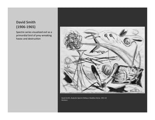 David	
  Smith	
  
(1906-­‐1965)	
  
Spectre	
  series	
  visualized	
  evil	
  as	
  a	
  
primordial	
  bird	
  of	
  prey	
  wreaking	
  
havoc	
  and	
  destrucKon	
  




                                                         David	
  Smith,	
  Study	
  for	
  Spectre	
  Riding	
  a	
  Headless	
  Horse,	
  1951-­‐52	
  
                                                         Hirshorn	
  
 