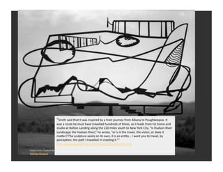 “Smith	
  said	
  that	
  it	
  was	
  inspired	
  by	
  a	
  train	
  journey	
  from	
  Albany	
  to	
  Poughkeepsie.	
  It	
  
                                   was	
  a	
  route	
  he	
  must	
  have	
  travelled	
  hundreds	
  of	
  Kmes,	
  as	
  it	
  leads	
  from	
  his	
  home	
  and	
  
                                   studio	
  at	
  Bolton	
  Landing	
  along	
  the	
  220	
  miles	
  south	
  to	
  New	
  York	
  City.	
  “Is	
  Hudson	
  River	
  
                                   Landscape	
  the	
  Hudson	
  River,”	
  he	
  wrote,	
  “or	
  is	
  it	
  the	
  travel,	
  the	
  vision;	
  or	
  does	
  it	
  
                                   ma[er?	
  The	
  sculpture	
  exists	
  on	
  its	
  own,	
  it	
  is	
  an	
  enKty…	
  I	
  want	
  you	
  to	
  travel,	
  by	
  
                                   percepKon,	
  the	
  path	
  I	
  travelled	
  in	
  creaKng	
  it.””	
  
                                   h[p://www.aworldtowin.net/reviews/DavidSmith.html	
  
David	
  Smith,	
  Hudson	
  River	
  Landscape,	
  1951	
  
Whitney	
  Museum	
  
 