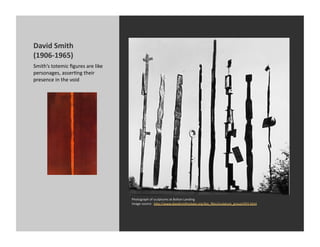 David	
  Smith	
  
(1906-­‐1965)	
  
Smith’s	
  totemic	
  ﬁgures	
  are	
  like	
  
personages,	
  asserKng	
  their	
  
presence	
  in	
  the	
  void	
  




                                                  Photograph	
  of	
  sculptures	
  at	
  Bolton	
  Landing	
  
                                                  Image	
  source:	
  	
  h[p://www.davidsmithestate.org/bio_ﬁles/sculpture_group1955.html	
  
 