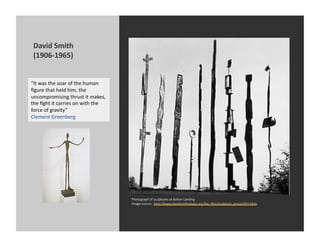 David	
  Smith	
  
 (1906-­‐1965)	
  


“It	
  was	
  the	
  soar	
  of	
  the	
  human	
  
ﬁgure	
  that	
  held	
  him,	
  the	
  
uncompromising	
  thrust	
  it	
  makes,	
  
the	
  ﬁght	
  it	
  carries	
  on	
  with	
  the	
  
force	
  of	
  gravity”	
  
Clement	
  Greenberg	
  




                                                        Photograph	
  of	
  sculptures	
  at	
  Bolton	
  Landing	
  
                                                        Image	
  source:	
  	
  h[p://www.davidsmithestate.org/bio_ﬁles/sculpture_group1955.html	
  
 