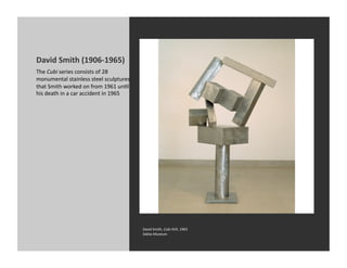 David	
  Smith	
  (1906-­‐1965)	
  
The	
  Cubi	
  series	
  consists	
  of	
  28	
  
monumental	
  stainless	
  steel	
  sculptures	
  
that	
  Smith	
  worked	
  on	
  from	
  1961	
  unKl	
  
his	
  death	
  in	
  a	
  car	
  accident	
  in	
  1965	
  	
  	
  




                                                                       David	
  Smith,	
  Cubi	
  XVII,	
  1963	
  
                                                                       Dallas	
  Museum	
  
 