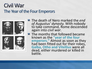 The Year of the Four Emperors
The death of Nero marked the end
of Augustus' dynasty. With nobody
to take command, Rome descended
again into civil war.
The months that followed became
known as the "year of the four
emperors." Almost as soon as they
had been fitted out for their robes,
Galba, Otho and Vitellius were all
dead, either murdered or killed in
battle.

 