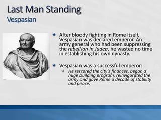 Vespasian
After bloody fighting in Rome itself,
Vespasian was declared emperor. An
army general who had been suppressing
the rebellion in Judea, he wasted no time
in establishing his own dynasty.
Vespasian was a successful emperor:
He restored the city's finances, began a
huge building program, reinvigorated the
army and gave Rome a decade of stability
and peace.

 