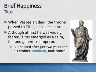 Titus
When Vespasian died, the throne
passed to Titus, his eldest son.
Although at first he was widely
feared, Titus emerged as a calm,
fair and generous emperor.
But he died after just two years and
his brother, Domitian, took control.

 