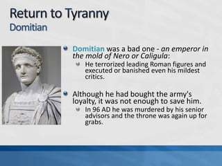 Domitian
Domitian was a bad one - an emperor in
the mold of Nero or Caligula:
He terrorized leading Roman figures and
executed or banished even his mildest
critics.

Although he had bought the army's
loyalty, it was not enough to save him.
In 96 AD he was murdered by his senior
advisors and the throne was again up for
grabs.

 