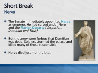 Nerva
The Senate immediately appointed Nerva
as emperor. He had served under Nero
and the Flavian Dynasty (Vespasian,
Domitian and Titus)
But the army were furious that Domitian
was dead. Soldiers stormed the palace and
killed many of those responsible.
Nerva died just months later.

 