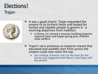 Trajan
It was a good choice. Trajan expanded the
empire to its furthest limits and looked for
honest and capable people to govern it - a
stunning departure from tradition.
In Rome, he started a massive building program,
reduced taxes and began giving poor children
state welfare.

Trajan's very existence as emperor meant that
educated and wealthy men from across the
empire could now reach the top.
His civilized, humane rule set the tone for the
future and suggested that Rome's best days still
lay ahead!

 