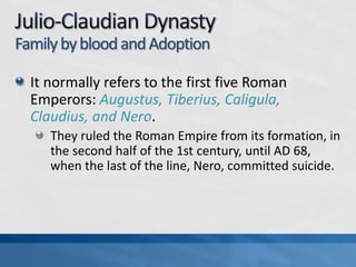 Family by blood and Adoption
It normally refers to the first five Roman
Emperors: Augustus, Tiberius, Caligula,
Claudius, and Nero.
They ruled the Roman Empire from its formation, in
the second half of the 1st century, until AD 68,
when the last of the line, Nero, committed suicide.

 