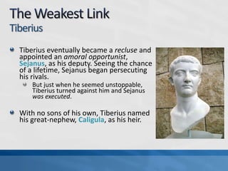 Tiberius
Tiberius eventually became a recluse and
appointed an amoral opportunist,
Sejanus, as his deputy. Seeing the chance
of a lifetime, Sejanus began persecuting
his rivals.
But just when he seemed unstoppable,
Tiberius turned against him and Sejanus
was executed.

With no sons of his own, Tiberius named
his great-nephew, Caligula, as his heir.

 