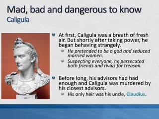 Caligula
At first, Caligula was a breath of fresh
air. But shortly after taking power, he
began behaving strangely.
He pretended to be a god and seduced
married women.
Suspecting everyone, he persecuted
both friends and rivals for treason.

Before long, his advisors had had
enough and Caligula was murdered by
his closest advisors.
His only heir was his uncle, Claudius.

 