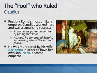 Claudius
Possibly Rome's most unlikely
emperor, Claudius worked hard
and was a surprising success:
At home, he passed a number
of far-sighted laws.
Abroad, he conquered Britain,
succeeding where Caesar had
failed.

He was muredered by his wife
Agrippina in order to have her
own son, Nero, become
emperor.

 