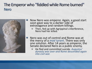 Nero
Now Nero was emperor. Again, a good start
soon gave way to a darker side of
extravagance and random killings.
Then, fed up with Agrippina's interference,
Nero had her killed.

Nero was out of control and Rome was at
the mercy of a mad tyrant. There was only
one solution. After 14 years as emperor, the
Senate declared Nero as a public enemy.
He fled and committed suicide. Augustus'
dynasty was over and Rome descended again
into civil war.

 