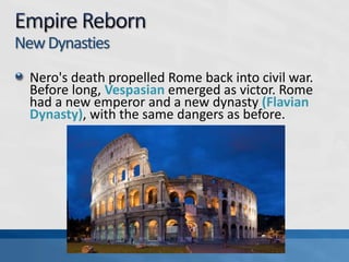 New Dynasties
Nero's death propelled Rome back into civil war.
Before long, Vespasian emerged as victor. Rome
had a new emperor and a new dynasty (Flavian
Dynasty), with the same dangers as before.

 