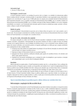 instrumento legal
       • Decreto nº 6.882, de 2009

       Participação e controle social
        O Pronaf Sustentável assenta-se na estratégia da parceria entre os órgãos e as entidades da administração pública
federal, estadual, distrital e municipal, a iniciativa privada e os agricultores familiares e suas organizações sociais, observando o
disposto no art. 4º do Decreto nº 3.991, de 2001. O MDA pode atuar em conjunto com o Conselho Nacional de Desenvolvimento
Rural Sustentável (Condraf), com os conselhos municipais de Desenvolvimento Rural (CMDR), com os conselhos estaduais de
Desenvolvimento Rural Sustentável (CEDRS), com os conselhos municipais de Meio Ambiente (CMMA) ou com outros colegiados
assemelhados com atuação e com formalização tanto municipal, quanto territorial ou estadual para propor, promover, articular,
avaliar e adequar as ações do Pronaf Sustentável.

       modelo de gestão
        A operacionalização é descentralizada via parcerias com as demais esferas de governo, com o setor privado e com o
terceiro setor. Há uma atuação concatenada dos conselhos municipais e/ou territoriais de Desenvolvimento Rural com o Comitê
Gestor do Pronaf Sustentável, em articulação com a assistência técnica.

       Por que foi criado, reformulado e/ou ampliado
       Os avanços alcançados no crédito rural do Pronaf estiveram associados à ampliação do número de beneficiários e do
montante contratado, contemplando a heterogeneidade dos agricultores familiares de todas as regiões do Brasil. No diálogo
constante com os agentes financeiros, com as entidades de assistência técnica e com os movimentos sociais, identificou-se que,
apesar dos avanços verificados, seria necessário produzir as seguintes qualificações no crédito para que o projeto contribuísse
para o planejamento de toda a unidade familiar:
       • Inclusão de uma visão sistêmica da unidade familiar de produção e de suas diversas interações no contexto do crédito
          rural do Pronaf e em relação à assistência técnica.
       • Superação da lógica de financiamento focada em um produto específico.
       • Integração dos diversos aplicativos (softwares) utilizados pelos agentes de assistência técnica e de extensão rural
          (Ater) e pelos agentes financeiros.
       • Ampliação dos instrumentos metodológicos para a avaliação da renda e da adimplência e para incentivar a transição
          para a agroecologia e para o uso de metas de adequação ambiental.

       resultados
       Mesmo operando em projetos-piloto, o Pronaf Sustentável já atendeu mais de 2, 5 mil agricultores. Com a validação dos
processos inerentes ao Programa, espera-se atender 30 mil agricultores até meados de 2011. A partir da implementação de forma
massiva, acredita-se que as famílias atendidas terão maior renda por área cultivada e que, ao mesmo tempo, farão a recomposição
ambiental de sua propriedade, contribuindo para a recuperação do fluxo hidrológico da região, dentre outras coisas.
       Atualmente, estão sendo atendidas pelo Programa famílias do oeste do Paraná, de metade sul do Rio Grande do Sul e
de Santa Catarina. O Pronaf Sustentável também integra as políticas públicas para a agricultura familiar nos municípios que
compõem a Operação Arco Verde na região amazônica. E, ainda, as ações para reconversão produtiva das áreas de tabaco, junto
ao Programa de Diversificação em Áreas Cultivadas com Tabaco.

       Veja em www.balancodegoverno.presidencia.gov.br, tabelas relativas aos resultados deste item.

       reformulação e ampliação do microcrédito rural

        É uma das linhas de financiamento rural do Pronaf destinada aos agricultores familiares mais pobres e à margem do sistema
financeiro, localizados majoritariamente no Nordeste do País. Criado em 2000, o crédito reembolsável objetivava o investimento
em uma atividade produtiva, de forma que o produto desses pequenos investimentos possa assegurar renda aos beneficiários e
garantir as condições do reembolso do valor (antigo Pronaf B). Ao longo dos anos, houve alterações significativas na linha, como
a desburocratização dos procedimentos, a simplificação da operacionalização do crédito, o incremento da assistência técnica e a
diversificação das suas linhas de atuação.



                                                                                                                Agricultura Familiar    87
 