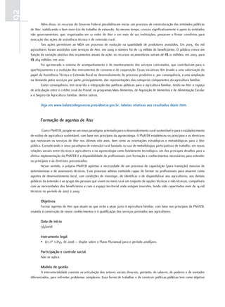 92
             Além disso, os recursos do Governo Federal possibilitaram iniciar um processo de reestruturação das entidades públicas
     de Ater, viabilizando o bom exercício do trabalho de extensão. Ao mesmo tempo, cresceu significativamente o apoio às entidades
     não governamentais, que, organizadas em 12 redes de Ater e em mais de 120 instituições, passaram a firmar convênios para
     execução das ações de assistência técnica e de extensão rural.
             Tais ações permitiram ao MDA um processo de evolução na quantidade de produtores assistidos. Em 2003, 160 mil
     agricultores foram assistidos com serviços de Ater, em 2009 o número foi de 1,9 milhão de beneficiários. O público cresce em
     função da variação positiva dos orçamentos anuais da ação: os recursos orçamentários saíram de R$ 21 milhões, em 2003, para
     R$ 264 milhões, em 2010.
             Foi aprimorado o sistema de acompanhamento e de monitoramento dos serviços contratados, que contribuíram para o
     aperfeiçoamento e a evolução dos instrumentos de convenio e de cooperação. Essas iniciativas têm levado a uma valorização do
     papel da Assistência Técnica e Extensão Rural no desenvolvimento do processo produtivo e, por consequência, a uma ampliação
     na demanda pelos serviços por parte, principalmente, das representações das categorias componentes da agricultura familiar.
             Como consequência, tem ocorrida a integração das políticas públicas para a agricultura familiar, tendo na Ater o espaço
     de articulação entre o crédito rural do Pronaf, os programas Mais Alimentos, de Aquisição de Alimentos e de Alimentação Escolar
     e o Seguro da Agricultura Familiar, dentre outros.

            Veja em www.balancodegoverno.presidencia.gov.br, tabelas relativas aos resultados deste item.


            Formação de agentes de Ater

              Com a PNATER, propõe-se um novo paradigma, orientado para o desenvolvimento rural sustentável e para o estabelecimento
     de estilos de agricultura sustentável, com base nos princípios da agroecologia. A PNATER estabeleceu os princípios e as diretrizes
     que nortearam os serviços de Ater nos últimos oito anos, bem como as orientações estratégicas e metodológicas para a Ater
     pública. Considerando o novo paradigma de extensão rural baseado no uso de metodologias participativas de trabalho, em novas
     relações sociais entre técnicos e agricultores e na agroecologia como fundamento tecnológico, um dos principais desafios para a
     efetiva implementação da PNATER é a disponibilidade de profissionais com formação e conhecimentos necessários para entender
     os princípios e as diretrizes preconizados.
             Nesse sentido, a própria PNATER apontou a necessidade de um processo de capacitação (para transição) massiva de
     extensionistas e de assessores técnicos. Esse processo adotou conteúdo capaz de formar os profissionais para atuarem como
     agentes de desenvolvimento local, com condições de investigar, de identificar e de disponibilizar aos agricultores, aos demais
     públicos da extensão e ao grupo das pessoas que vivem no meio rural um conjunto de opções técnicas e não técnicas, compatíveis
     com as necessidades dos beneficiários e com o espaço territorial onde estejam inseridos, tendo sido capacitados mais de 14 mil
     técnicos no período de 2007 a 2009.

            objetivos
            Formar agentes de Ater que atuam ou que virão a atuar junto à agricultura familiar, com base nos princípios da PNATER,
     visando à construção de novos conhecimentos e à qualificação dos serviços prestados aos agricultores.

            data de início
            7/4/2008

            instrumento legal
            • Lei nº 11.653, de 2008 – dispõe sobre o Plano Plurianual para o período 2008/2011.

            Participação e controle social
            Não se aplica.

            modelo de gestão
             A intersetorialidade consiste na articulação dos setores sociais diversos, portanto, de saberes, de poderes e de vontades
     diferenciados, para enfrentar problemas complexos. Essa forma de trabalhar e de construir políticas públicas tem como objetivo
 