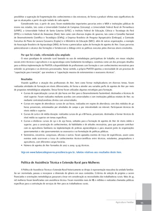 possibilitar a superação da fragmentação dos conhecimentos e das estruturas, de forma a produzir efeitos mais significativos do
que os alcançados a partir da ação isolada de cada agente.
        Considerando isso, a partir de 2007, foram estabelecidas importantes parcerias entre o MDA e instituições públicas de
ensino nos estados, tais como a Universidade Estadual de Campinas (Unicamp), a Universidade Federal Rural de Pernambuco
(UFRPE), a Universidade Federal de Santa Catarina (UFSC), o Instituto Federal de Educação, Ciência e Tecnologia do Pará
(IFPA) e o Instituto Federal do Amazonas (Ifam), bem como com diversos órgãos de governo, tais como o Conselho Nacional
de Desenvolvimento Científico e Tecnológico (CNPq), a Empresa Brasileira de Pesquisa Agropecuária (Embrapa), a Comissão
Executiva do Plano da Lavoura Cacaueira (Ceplac) e o Ministério da Educação (MEC), além de outras organizações, a exemplo
da Associação Brasileira de Agroecologia (ABA), de forma a potencializar ações de formação de agentes de Ater. Essas parcerias
potencializaram o alcance das formações e fortaleceram o diálogo entre as políticas executas pelos diversos atores envolvidos.

       Por que foi criado, reformulado e/ou ampliado
        O novo paradigma de extensão rural baseado no uso de metodologias participativas de trabalho, em novas relações
sociais entre técnicos e agricultores e na agroecologia como fundamento tecnológico, constituiu como um dos principais desafios
para a efetiva implementação da PNATER a disponibilidade de profissionais com formação e com conhecimentos necessários para
entender os princípios e as diretrizes preconizados. Nesse sentido, a própria PNATER apontou a necessidade de um processo de
“capacitação para transição”, que envolveu a “capacitação massiva de extensionistas e assessores técnicos”.

       resultados
        Visando qualificar a atuação dos profissionais de Ater, bem como formar multiplicadores em diversos temas, foram
realizadas atividades de formação em níveis diferenciados, de forma a atender aos variados perfis de agentes de Ater por meio
de propostas metodológicas adaptadas. Dessa forma foram utilizadas algumas estratégias para formação.
        • Cursos de especialização: cursos de 360 horas em Ater para o Desenvolvimento Sustentável, destinados a técnicos de
           nível superior. Foram realizados mediante acordos com universidades e com instituições públicas estatais de Ater, ou
           mediante contratos/convênios diretos com universidades.
        • Cursos em regime de alternância: cursos de 120 horas, realizados em regime de alternância, com dois módulos de 40
           horas presenciais, entremeados por atividades de campo e por interatividade via internet. Participaram técnicos de
           níveis médio e superior.
        • Cursos de curta e de média duração: realizados cursos de 40 a 88 horas, presenciais, destinados a formar técnicos de
           nível médio ou superior em temas específicos.
        • Cursos a distância: cursos de 130 e de 250 horas, voltados para a formação de agentes de Ater de níveis médio e
           superior, para a construção de conhecimentos, de habilidades e de atitudes necessárias, para que possam contribuir
           com os agricultores familiares na implementação de práticas agroecológicas e para atuarem junto às organizações
           governamentais e não governamentais na assessoria e na formulação de políticas públicas.
        • Seminários, encontros, congressos, oficinas e outros: foram apoiados eventos de troca de experiências, assim como
           eventos onde ocorreram a troca de conhecimentos técnico-científicos entre técnicos, estudantes, pesquisadores e
           agricultores, com diferentes cargas horárias.
        • Número de agentes de Ater formados de 2007 a 2009: 14.145 técnicos.

       Veja em www.balancodegoverno.presidencia.gov.br, tabelas relativas aos resultados deste item.


       Política de Assistência técnica e Extensão rural para mulheres

        A Política de Assistência Técnica e Extensão Rural historicamente se dirigiu à representação masculina da unidade familiar.
Ao ser reorientada, passou a incorporar a dimensão de gênero em seus conteúdos. Critérios de seleção de projetos a serem
financiados e orientações metodológicas passaram a levar em consideração as necessidades das trabalhadoras rurais. Mais de 45
mil mulheres foram beneficiadas com assistência técnica. Foram investidos mais de R$ 11 milhões e realizadas chamadas públicas
específicas para a contratação de serviços de Ater para as trabalhadoras rurais.




                                                                                                               Agricultura Familiar   93
 