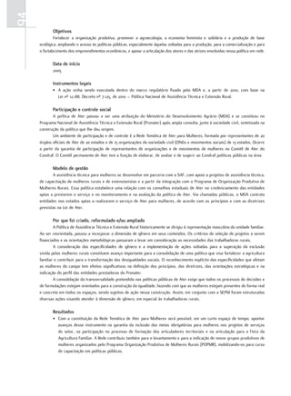 94
            objetivos
             Fortalecer a organização produtiva, promover a agroecologia, a economia feminista e solidária e a produção de base
     ecológica, ampliando o acesso às políticas públicas, especialmente àquelas voltadas para a produção, para a comercialização e para
     o fortalecimento dos empreendimentos econômicos, e apoiar a articulação dos atores e das atrizes envolvidas nessa política em rede.

            data de início
            2005

            instrumentos legais
            • A ação vinha sendo executada dentro do marco regulatório fixado pelo MDA e, a partir de 2010, com base na
              Lei nº 12.188. Decreto nº 7.125, de 2010 – Política Nacional de Assistência Técnica e Extensão Rural.

            Participação e controle social
             A política de Ater passou a ser uma atribuição do Ministério do Desenvolvimento Agrário (MDA) e se constituiu no
     Programa Nacional de Assistência Técnica e Extensão Rural (Pronater) após ampla consulta, junto à sociedade civil, sintetizada na
     construção da política que lhe deu origem.
             Um ambiente de participação e de controle é a Rede Temática de Ater para Mulheres, formada por representantes de 20
     órgãos oficiais de Ater de 20 estados e de 15 organizações da sociedade civil (ONGs e movimentos sociais) de 13 estados. Ocorre
     a partir da garantia de participação de representantes de organizações e de movimentos de mulheres no Comitê de Ater do
     Condraf. O Comitê permanente de Ater tem a função de elaborar, de avaliar e de sugerir ao Condraf políticas públicas na área.

            modelo de gestão
             A assistência técnica para mulheres se desenvolve em parceria com a SAF, com apoio a projetos de assistência técnica,
     de capacitação de mulheres rurais e de extensionistas e a partir da integração com o Programa de Organização Produtiva de
     Mulheres Rurais. Essa política estabelece uma relação com os conselhos estaduais de Ater no credenciamento das entidades
     aptas a prestarem o serviço e no monitoramento e na avaliação da política de Ater. Via chamadas públicas, o MDA contrata
     entidades nos estados aptas a realizarem o serviço de Ater para mulheres, de acordo com os princípios e com as diretrizes
     previstas na Lei de Ater.

            Por que foi criado, reformulado e/ou ampliado
             A Política de Assistência Técnica e Extensão Rural historicamente se dirigiu à representação masculina da unidade familiar.
     Ao ser reorientada, passou a incorporar a dimensão de gênero em seus conteúdos. Os critérios de seleção de projetos a serem
     financiados e as orientações metodológicas passaram a levar em consideração as necessidades das trabalhadoras rurais.
             A consideração das especificidades de gênero e a implementação de ações voltadas para a superação da exclusão
     vivida pelas mulheres rurais constituem avanço importante para a consolidação de uma política que visa fortalecer a agricultura
     familiar e contribuir para a transformação das desigualdades sociais. O reconhecimento explícito das especificidades que afetam
     as mulheres do campo tem efeitos significativos na definição dos princípios, das diretrizes, das orientações estratégicas e na
     indicação do perfil das entidades prestadoras do Pronater.
             A consolidação da transversalidade pretendida nas políticas públicas de Ater exige que todos os processos de decisões e
     de formulações estejam orientados para a construção da igualdade, fazendo com que as mulheres estejam presentes de forma real
     e concreta em todos os espaços, sendo sujeitos de ação nessa construção. Assim, em conjunto com a SEPM foram estruturadas
     diversas ações visando atender à dimensão de gênero, em especial às trabalhadoras rurais.

            resultados
            • Com a constituição da Rede Temática de Ater para Mulheres será possível, em um curto espaço de tempo, apontar
              avanços desse instrumento na garantia da inclusão das metas obrigatórias para mulheres nos projetos de serviços
              do setor, na participação no processo de formação dos articuladores territoriais e na articulação para a Feira da
              Agricultura Familiar. A Rede contribuiu também para o levantamento e para a indicação de novos grupos produtivos de
              mulheres organizados pelo Programa Organização Produtiva de Mulheres Rurais (POPMR), mobilizando-os para curso
              de capacitação em políticas públicas.
 