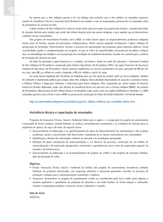 98
              No mesmo ano, a Ater Indígena passou a ter um diálogo mais próximo com a Ater pública, as chamadas empresas
     estatais de Assistência Técnica e Extensão Rural (Ematers) nos estados e com as organizações pertencentes às chamadas redes
     de prestadoras de serviços de Ater.
              A Rede Temática de Ater Indígena foi criada em 2008, tendo sido priorizada nos projetos das Ematers, considerando linhas
     de atuação distintas para estados que ainda não tinham atuação junto aos povos indígenas e para aqueles que já desenvolviam
     trabalhos nessas comunidades.
              Nos projetos de investimento firmados com o MDA, as redes devem apoiar os empreendimentos produtivos indígenas
     (como casas de farinha, tanques de piscicultura, meliponicultura, dentre outros) seguindo estritamente a lógica indígena de
     apropriação de tecnologia. Posteriormente, durante o processo de apresentação das propostas pelas empresas públicas, foram
     recomendados ajustes e complementações nos projetos, no que se refere às especificidades socioculturais do público indígena
     alvo, na metodologia do trabalho e na incorporação de estratégias de etnodesenvolvimento, levando em consideração a carência
     de formação dos técnicos no tema.
              No total, foi aprovado o apoio financeiro a 17 estados, via Ematers. Ainda em 2008, foi realizado o I Seminário Estadual
     de Ater Indígena de Pernambuco, organizado pelo Instituto Agronômico de Pernambuco (IPA), com apoio financeiro da Secretaria
     Estadual de Agricultura de Pernambuco. Houve aumento significativo no recurso orçamentário da ação, passando de R$ 587 mil,
     em 2007, para R$ 1,37 milhão em 2008 e chegando a R$ 3,67 milhões a partir de 2009.
              Em 2009, houve ampliação dos Territórios da Cidadania para 120, dos quais 63 incidem sobre 317 terras indígenas. Também
     foi realizado o chamamento público para artigos sobre Ater Indígena. Outra atividade desenvolvida em 2009 foi o seminário Acesso
     a Políticas Públicas e Segurança Alimentar e Nutricional para Povos Indígenas: PAA, organizado por vários órgãos do Governo
     Federal em Brasília. Realizadas, ainda, seis oficinas de assistência técnica em parceria com a Carteira Indígena (MMA), nos estados
     de Pernambuco, Mato Grosso do Sul e Minas Gerais e na Amazônia Legal, assim como nas regiões Sul/Sudeste e Nordeste. E o MDA
     consolidou parceira com a Funai e com o MMA no processo de construção do Plano de Gestão Ambiental e Territorial Xavante.

            Veja em www.balancodegoverno.presidencia.gov.br, tabelas relativas aos resultados deste item.


            Assistência técnica e capacitação de assentados

            Programa de Assessoria Técnica, Social e Ambiental (Ates) para o apoio e a recuperação do projeto de assentamento
     é executado de forma contínua, visando fomentar as práticas socioambientais sustentáveis e as condições de inclusão para os
     segmentos de gênero, de raça e de etnia, da seguinte forma:
            • Assessoramento na elaboração e no aperfeiçoamento do plano de desenvolvimento do assentamento e dos projetos
               produtivos, sociais e estruturantes dele decorrentes, respeitando-se os valores socioculturais das comunidades.
            • Identificação e difusão das informações relativas ao mercado e às tecnologias apropriadas.
            • Definição do plano emergencial de autossustentação e, no decorrer do processo, construção de um modelo de
               comercialização e de exploração agropecuária, extrativista e agroindustrial, assim como da organização espacial, da
               moradia e da infraestrutura.
            • Assessoramento na elaboração e no acompanhamento de projetos de crédito e dos projetos de economia solidária,
               além da formação de redes.

            objetivos
            • Prestar Assessoria Técnica, Social e Ambiental às famílias dos projetos de assentamento, tornando-as unidades
              familiares de produção estruturadas, com segurança alimentar e nutricional garantidas, inseridas no processo de
              produção e voltadas para o desenvolvimento sustentável e solidário.
            • Assessorar tecnicamente os projetos de assentamento criados ou reconhecidos pelo Incra, tendo como objetivo o
              aumento qualitativo e quantitativo da produção de alimentos e da renda familiar, de forma integral e continuada,
              visando à organização produtiva, comercial, social e ambiental e à gestão.

            data de início
            30/3/2004
 
