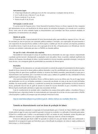 instrumentos legais
       •   A base legal utilizada até a publicação da Lei de Ater eram portarias e resoluções internas do Incra.
       •   Lei nº 12.188, de 2010, e Decreto nº 7.215, de 2010.
       •   Portaria ministerial nº 35, de 2010.
       •   Portaria Incra/P nº 581, de 2010.

       Participação e controle social
        O controle social do Programa inclui o Fórum Nacional de Assistência Técnica e os fóruns regionais de Ates, compostos
por representantes do Incra, dos beneficiários da reforma agrária, de instituições de pesquisa e de extensão rural e assistência
técnica, assim como de outras entidades ligadas ao desenvolvimento rural sustentável. Nos fóruns acontecem atividades de
planejamento, de monitoramento e de avaliação.

       modelo de gestão
        O Programa de Ates é operacionalizado de forma descentralizada pelas superintendências regionais do Incra. Até 2010,
foi executado por meio de parcerias com instituições públicas estaduais e municipais, com organizações não governamentais e
com cooperativas de assessoria técnica voltadas à reforma agrária, e também por meio de contratos com empresas prestadoras
de assistência técnica. A partir do ano de 2010, com a aprovação da Lei de Ater, o Programa passa a ser efetivado por meio de
contratos com entidades credenciadas para atuar na PNATER, via chamadas públicas.

       Por que foi criado, reformulado e/ou ampliado
       Necessidade de reestruturação do serviço de assistência técnica desmontado nos anos 1990, inclusive comprometendo
a produção agrícola nacional e desamparando as populações rurais mais pobres. Houve, no período, ampliação significativa da
cobertura do Programa, diversificação de linhas e sensível aumento de recursos investidos, garantindo orientação e inserção de
novas técnicas, com consequente ganho de produtividade aos assentados da reforma agrária.

       resultados
        O Programa de Ates demonstrou ser uma ação estruturante no contexto dos projetos de assentamento da reforma agrária,
atuando de forma transversal às demais políticas públicas destinadas a esse fim, possibilitando uma real articulação entre elas.
A presença diária de apoio técnico qualificado estimulou as iniciativas das famílias assentadas, potencializando as ações para o
desenvolvimento rural sustentável, para o incremento da renda e para a melhoria da qualidade de vida, contribuindo de forma
significativa para a produção de alimentos para o País.
        Uma expressiva evolução da Assistência Técnica na Reforma Agrária ocorreu nos últimos anos. No ano de 1999, haviam
sido beneficiadas cerca de 22,1 mil famílias assentadas e, transcorrida uma década, em 2009, já são mais de 267,6 mil famílias
atendidas. No mesmo período, constata-se o considerável incremento dos investimentos governamentais na área da assistência
técnica, perfazendo mais de mais de 430% de aumento no volume de recursos destinados só para a Assistência Técnica na
Reforma Agrária, beneficiando sobretudo as regiões mais necessitadas do Brasil.
        Fruto do reconhecimento da sociedade sobre a importância dos avanços dessa política pública, a Assistência Técnica e
Extensão Rural para a Agricultura Familiar foi institucionalizada com a aprovação da Lei de Ater em 2010,a qual institui a PNATER,
a fim de perpetuar a política e de assegurar que não aconteçam retrocessos na área.

       Veja em www.balancodegoverno.presidencia.gov.br, tabelas relativas aos resultados deste item.


       Fomento ao desenvolvimento rural em áreas de produção de tabaco

         O Brasil participou ativamente na negociação da Convenção-Quadro para o Controle do Tabaco (CQCT) junto à OMS,
iniciada ainda em 1999. Em 2003, esse tratado foi aprovado e iniciaram-se as adesões e as ratificações à Convenção pelos países.
O Brasil foi o centésimo país a ratificar a sua participação na CQCT, em outubro de 2005. Atualmente, existem 169 países que
ratificaram, assumindo o compromisso com a implementação dos artigos que tratam do controle do tabagismo.
         O texto de ratificação pelo Brasil à CQCT foi aprovado em outubro de 2005 pelo Senado, tendo como condicionante o
lançamento de um programa de apoio aos fumicultores para a diversificação da produção e da renda em regiões produtoras de
fumo (artigos 17 e 18 da Convenção).


                                                                                                              Agricultura Familiar   99
 