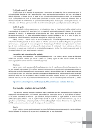 Participação e controle social
        O Seaf resultou de um processo de construção que contou com a participação dos diversos movimentos sociais da
agricultura familiar. A decisão de criar o seguro dentro do Proagro veio de seminário promovido em 2004 com a participação de
todos os segmentos. A cada ano agrícola, as regras da nova safra são construídas envolvendo discussões com os movimentos
sociais e considerando suas pautas de reivindicações apresentadas ao Governo Federal. Também são promovidas ações de
interação no trabalho de monitoramento da operacionalização do Programa e são divulgados contatos para consultas, para
reclamações e para denúncias que requerem ações do monitoramento ou de ajuste nas condições operacionais do Programa.

       modelo de gestão
        É operacionalizado mediante cooperação entre as instituições que atuam no Pronaf, em um trabalho matricial conforme
respectivas áreas de competência. O Banco Central está encarregado da administração orçamentário-financeira de contratações/
pagamentos de cobertura e da publicação das normas aprovadas pelo CMN. O MDA desenvolve ações de gestão de riscos e
de formulação de políticas. Está sendo regulamentada competência específica, estabelecida pela Lei nº 12.058, de 2009, para
estruturação de sistema de cadastro e de supervisão dos agentes de comprovação de perdas.
        O Mapa coordena a Comissão Especial de Recursos do Proagro e o Zoneamento Agrícola de Risco Climático, que são
instrumentos utilizados pelo Seaf. Os bancos realizam os trabalhos operacionais de adesão ao Programa, de agenciamento
de técnicos para a comprovação de perdas e de pagamento das indenizações. O MDA está encarregado de gerir os diversos
tipos de riscos envolvidos em seguro agrícola, visando reduzir os índices de sinistralidade a níveis próximos das referências
internacionais em seguro rural, considerando as particularidades da agricultura familiar. Esse trabalho compreende gestão de
riscos agroclimáticos, de riscos operacionais e de risco moral.

       Por que foi criado, reformulado e/ou ampliado
        Criado em 2004, busca desenvolver a lavoura com garantia de renda e com cobertura de risco advindo de adversidade
climática aos agricultores familiares que buscam o crédito rural (custeio). A partir da safra 2010/2011, também pode haver
cobertura para o financiamento destinado a investimento (opcional).

       resultados
       Logo no primeiro ano de operação do Seaf, na safra 2004-2005, mais de 554 mil empreendimentos foram amparados, com
um valor segurado total de mais de R$ 2,5 bilhões. Nos anos seguintes, ocorreram eventos climáticos gerando danos a lavouras,
de forma mais localizada. Foi possível reduzir consistentemente os índices de sinistralidade, a partir do segundo ano de operação
do Programa. Há quatro anos, o Seaf vem operando com indicadores compatíveis com as referências internacionais do mercado
de seguros. Nesses seis anos de operação, o Seaf se consolidou como o maior Programa de seguro para agricultura familiar no
continente americano, com mais de 500 mil empreendimentos amparados, com um valor total segurado de mais de R$ 4,5 bilhões.

       Veja em www.balancodegoverno.presidencia.gov.br, tabelas relativas aos resultados deste item.


       reformulação e ampliação do garantia-Safra

        É uma ação dos governos municipais, estaduais e federal, coordenada pelo MDA, para agricultores/as familiares que
tenham renda bruta mensal de até 1,5 salário mínimo, que cultivem áreas não irrigadas de arroz, de feijão, de milho, de mandioca
ou de algodão, entre 0,60 e dez hectares, e que estejam em municípios localizados na região Nordeste, no norte do estado
de Minas Gerais (Vale do Mucuri e Vale do Jequitinhonha) e no norte do estado do Espírito Santo. O benefício é pago para os
agricultores que aderiram e que comprovem perda de, no mínimo, 50% da produção média dos últimos cinco anos, segundo dados
do IBGE, nas lavouras em questão, em função da estiagem ou de excesso hídrico.

       objetivo
       Garantir condições mínimas de sobrevivência aos agricultores/as familiares, sistematicamente sujeitos à perda de safra por
razão do fenômeno da estiagem ou de excesso hídrico, situados na área de atuação da Sudene.




                                                                                                             Agricultura Familiar   103
 