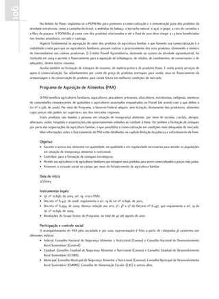 106
               No âmbito do Plano, implantou-se o PGPM-Bio para promover a comercialização e a remuneração justa dos produtos da
      atividade extrativista, como a castanha-do-brasil, a amêndoa do babaçu, a borracha natural, o açaí, o pequi, a cera de carnaúba e
      a fibra da piaçava. A PGPM-Bio já conta com dez produtos relacionados e até o final de 2010 deve chegar a 14 itens beneficiados
      nos biomas amazônico, cerrado e caatinga.
               Aspecto fundamental na agregação de valor dos produtos da agricultura familiar e que fomenta sua comercialização é a
      viabilidade criada para que os agricultores familiares possam realizar o processamento dos seus produtos, eliminando o número
      de intermediários nas cadeias produtivas. O Crédito Pronaf Agroindústria, destinado ao custeio da atividade agroindustrial, foi
      instituído em 2004 e permite o financiamento para a aquisição de embalagens, de rótulos, de condimentos, de conservantes e de
      adoçantes, dentre outros insumos.
               Auxilia também na formação de estoques de insumos, de matéria-prima e de produtos finais. E ainda presta serviços de
      apoio à comercialização, faz adiantamentos por conta do preço de produtos entregues para venda, atua no financiamento da
      armazenagem e da conservação de produtos para venda futura em melhores condições de mercado.

             Programa de Aquisição de Alimentos (PAA)

              O PAA beneficia agricultores familiares, aquicultores, pescadores artesanais, silvicultores, extrativistas, indígenas, membros
      de comunidades remanescentes de quilombos e agricultores assentados enquadrados no Pronaf (de acordo com o que define a
      Lei nº 11.326, de 2006). Por meio do Programa, o Governo Federal adquire, sem licitação, diretamente dos produtores, alimentos
      cujos preços não podem ser superiores aos dos mercados regionais.
              Esses produtos são doados a pessoas em situação de insegurança alimentar, por meio de escolas, creches, abrigos,
      albergues, asilos, hospitais e organizações não governamentais voltados ao combate à fome. Há também a formação de estoques
      por parte das organizações da agricultura familiar, o que possibilita a comercialização em condições mais adequadas de mercado.
              Mais informações sobre o funcionamento do PAA estão detalhadas no capítulo Redução da pobreza e enfrentamento da fome.

             objetivo
             • Garantir o acesso aos alimentos em quantidade, em qualidade e em regularidade necessárias para atender as populações
               em situação de insegurança alimentar e nutricional.
             • Contribuir para a formação de estoques estratégicos.
             • Permitir aos agricultores e às agricultoras familiares que estoquem seus produtos para serem comercializados a preços mais justos.
             • Promover a inclusão social no campo por meio do fortalecimento da agricultura familiar.

             data de início
             2/7/2003

             instrumentos legais
             • Lei nº 10.696, de 2003, art. 19: cria o PAA).
             • Decreto nº 6.447, de 2008: regulamenta o art. 19 da Lei nº 10.696, de 2003.
             • Decreto nº 6.959, de 2009: dánova redação aos arts. 3º, 4º e 5º do Decreto nº 6.447, que regulamenta o art. 19 da
               Lei nº 10.696, de 2009.
             • Resoluções do Grupo Gestor do Programa, no total de 40 até agosto de 2010.

             Participação e controle social
              O acompanhamento do PAA pela sociedade e por suas representações é feito a partir de colegiados já existentes nas
      diferentes esferas:
              • Federal: Conselho Nacional de Segurança Alimentar e Nutricional (Consea) e Conselho Nacional de Desenvolvimento
                 Rural Sustentável (Condraf)
              • Estadual: Conselho Estadual de Segurança Alimentar e Nutricional (Consea) e Conselho Estadual de Desenvolvimento
                 Rural Sustentável (CEDRS).
              • Municipal: Conselho Municipal de Segurança Alimentar e Nutricional (Comsea), Conselho Municipal de Desenvolvimento
                 Rural Sustentável (CMDRS), Conselho de Alimentação Escolar (CAE) e outros afins.
 