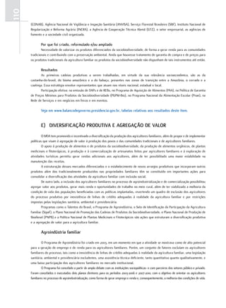 110
      (CONAB), Agência Nacional de Vigilância e Inspeção Sanitária (ANVISA), Serviço Florestal Brasileiro (SBF), Instituto Nacional de
      Regularização e Reforma Agrária (INCRA), a Agência de Cooperação Técnica Alemã (GTZ), o setor empresarial, as agências de
      fomento e a sociedade civil organizada.

              Por que foi criado, reformulado e/ou ampliado
              Necessidade de valorizar os produtos diferenciados da sociobiodiversidade, de forma a gerar renda para as comunidades
      tradicionais e contribuindo com a preservação ambiental. Ainda que houvesse tratamento de garantia de compra e de preços para
      os produtos tradicionais da agricultura familiar os produtos da sociobiodiversidade não dispunham de tais instrumentos até então.

              resultados
             As primeiras cadeias produtivas a serem trabalhadas, em virtude da sua relevância socioeconômica, são as da
      castanha-do-brasil, do bioma amazônico e a do babaçu, presentes nas zonas de transição entre a Amazônia, o cerrado e a
      caatinga. Essa estratégia envolve representantes que atuam nos níveis nacional, estadual e local.
             Participação efetiva: na emissão de DAPs e de REBs, no Programa de Aquisição de Alimentos (PAA), na Política de Garantia
      de Preços Mínimos para Produtos da Sociobiodiversidade (PGPM-Bio), no Programa Nacional da Alimentação Escolar (Pnae), na
      Rede de Serviços e em negócios em feiras e em eventos.

              Veja em www.balancodegoverno.presidencia.gov.br, tabelas relativas aos resultados deste item.


              E) diVErSiFicAção ProdutiVA E AgrEgAção dE VAlor
               O MDA tem promovido e incentivado a diversificação da produção dos agricultores familiares, além de propor e de implementar
      políticas que visam à agregação de valor à produção dos povos e das comunidades tradicionais e de agricultores familiares.
               O apoio à produção de alimentos e de produtos da sociobiodiversidade, da produção de alimentos orgânicos, de plantas
      medicinais e fitoterápicos, à produção e à comercialização de artesanatos feitos por agricultores familiares e à exploração de
      atividades turísticas permitiu gerar rendas adicionais aos agricultores, além de ter possibilitado uma maior estabilidade na
      manutenção das receitas.
               A estruturação desses mercados diferenciados e o estabelecimento de novos arranjos produtivos que incorporam outros
      produtos além dos tradicionalmente produzidos nas propriedades familiares têm se constituído em importantes ações para
      consolidar a diversificação das atividades da agricultura familiar com inclusão social.
               De outro lado, a inclusão dos agricultores familiares no processo de agroindustrialização e de comercialização possibilitou
      agregar valor aos produtos, gerar mais renda e oportunidades de trabalho no meio rural, além de ter viabilizado a melhoria da
      condição de vida das populações beneficiadas com as políticas implantadas, revertendo um quadro de exclusão dos agricultores
      do processo produtivo por inexistência de linhas de crédito adequadas à realidade da agricultura familiar e por restrições
      impostas pelas legislações sanitária, ambiental e previdenciária.
               Programas como o Talentos do Brasil, o Programa de Agroindústria, o Selo de Identificação da Participação da Agricultura
      Familiar (Sipaf), o Plano Nacional de Promoção das Cadeias de Produtos da Sociobiodiversidade, o Plano Nacional de Produção de
      Biodiesel (PNPB) e a Política Nacional de Plantas Medicinais e Fitoterápicos são ações que estruturam a diversificação produtiva
      e a agregação de valor para a agricultura familiar.

              Agroindústria familiar

               O Programa de Agroindústria foi criado em 2003, em um momento em que a atividade se mostrava como de alto potencial
      para a geração de emprego e de renda para os agricultores familiares. Porém, um conjunto de fatores excluíam os agricultores
      familiares do processo, tais como a inexistência de linhas de crédito adequadas à realidade da agricultura familiar, uma legislação
      sanitária, ambiental e previdenciária excludentes, uma assistência técnica deficiente, tanto quantitativa quanto qualitativamente, e
      uma baixa participação dos agricultores familiares no mercado institucional.
               O Programa foi concebido a partir de amplo debate com as instituições sociopolíticas- e com parceiros dos setores público e privado.
      Foram concebidos e executados dois planos diretores para os períodos 2003-2006 e 2007-2010, com o objetivo de orientar os agricultores
      familiares no processo de agroindustrialização, como forma de gerar emprego e renda e, consequentemente, a melhoria das condições de vida.
 