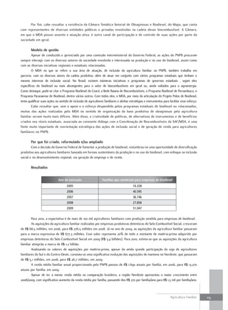 Por fim, cabe ressaltar a existência da Câmara Temática Setorial de Oleaginosas e Biodiesel, do Mapa, que conta
com representantes de diversas entidades públicas e privadas envolvidas na cadeia desse biocombustível. A Câmara,
em que o MDA possui assento e atuação ativa, é outro canal de participação e de controle de suas ações por parte da
sociedade em geral.

        modelo de gestão
         Apesar de conduzido e gerenciado por uma comissão interministerial do Governo Federal, as ações do PNPB procuram
sempre interagir com os diversos setores da sociedade envolvida e interessada na produção e no uso do biodiesel, assim como
com as diversas iniciativas regionais e estaduais relacionadas.
         O MDA no que se refere a sua área de atuação, de inclusão da agricultura familiar no PNPB, também trabalha em
parceria, com os diversos atores da cadeia produtiva, além de atuar em conjunto com vários programas estaduais que tenham o
mesmo interesse de inclusão social. No Brasil, existem inúmeras iniciativas e programas de governos estaduais , sejam eles
específicos do biodiesel ou mais abrangentes para o setor de biocombustíveis em geral ou, ainda voltados para a agroenergia.
Como destaque, pode-se citar o Programa Biodiesel do Ceará, a Rede Baiana de Biocombustíveis, o Programa Biodiesel de Pernambuco, o
Programa Paranaense de Biodiesel, dentre vários outros. Com todos eles, o MDA, por meio da articulação do Projeto Polos de Biodiesel,
tenta qualificar suas ações no sentido de inclusão de agricultores familiares e alinhar estratégias e instrumentos para facilitar esse esforço.
         Cabe ressaltar que, sem o apoio e o esforço despendido pelos programas estaduais de biodiesel ou relacionados,
muitas das ações realizadas pelo MDA no sentido de organização da base produtiva de oleaginosas pela agricultura
familiar seriam muito mais difíceis. Além disso, a criatividade de políticas, de alternativas de instrumentos e de benefícios
criados nos níveis estaduais, associada ao constante diálogo com a Coordenação de Biocombustíveis da SAF/MDA, é uma
fonte muito importante de reorientação estratégica das ações de inclusão social e de geração de renda para agricultores
familiares no PNPB.

        Por que foi criado, reformulado e/ou ampliado
        Com a decisão do Governo Federal de fomentar a produção de biodiesel, vislumbrou-se uma oportunidade de diversificação
produtiva aos agricultores familiares baseada em formas sustentáveis da produção e no uso do biodiesel, com enfoque na inclusão
social e no desenvolvimento regional, via geração de emprego e de renda.

        resultados


                              Ano de execução                     Famílias que venderam para empresas de biodiesel
                                     2005                                                  16.328
                                     2006                                                  40.595
                                     2007                                                  36.746
                                     2008                                                  27.858
                                     2009                                                  51.047


        Para 2010, a expectativa é de mais de 100 mil agricultores familiares com produção vendida para empresas de biodiesel.
        As aquisições da agricultura familiar realizadas por empresas produtoras detentoras do Selo Combustível Social, cresceram
de R$ 68,5 milhões, em 2006, para R$ 276,5 milhões em 2008. Já no ano de 2009, as aquisições da agricultura familiar passaram
para a marca expressiva de R$ 677,3 milhões. Esse valor representa 20% de todo o montante de matéria-prima adquirido por
empresas detentoras do Selo Combustível Social em 2009 (R$ 3,4 bilhões). Para 2010, estima-se que as aquisições da agricultura
familiar atingirão a marca de R$ 1,2 bilhão.
        Analisando os valores de aquisições por matéria-prima, apesar da ainda grande participação da soja de agricultores
familiares do Sul e do Centro-Oeste, constata-se uma significativa evolução das aquisições de mamona no Nordeste, que passaram
de R$ 5,1 milhões, em 2008, para R$ 26,7 milhões, em 2009.
        A renda média familiar anual proporcionada pelo PNPB passou de R$ 1.690 anuais por família, em 2006, para R$ 13.270
anuais por família, em 2009.
        Apesar de ter a menor renda média na comparação brasileira, a região Nordeste apresentou o maior crescimento entre
2008/2009, com significativo aumento da renda média por família, passando dos R$ 270 por família/ano para R$ 1,5 mil por família/ano.



                                                                                                                         Agricultura Familiar     113
 