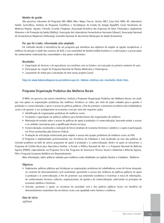 modelo de gestão
       São parceiros relevantes do Programa: MS, MMA, Minc, Mapa, Fiocruz, Anvisa, MCT, Casa Civil, MDS, MI, Laboratório
Yantên, Centroflora, Instituto de Pesquisas Científicas e Tecnológicas do Estado do Amapá (Iepa/AP), Cento Nordestino de
Medicina Popular, Agrotec, Fitovida, Ecovida, Fitoplama, Associação Brasileira das Empresas do Setor Fitoterápico, Suplemento
Alimentar e de Promoção da Saúde (Abifisa), Associação dos Laboratórios Farmacêuticos Nacionais (Alanac), Associação Nacional
de Farmacêuticos Magistrais (Anfarmag), Conselho Nacional de Secretarias Municipais de Saúde (Conasems).

       Por que foi criado, reformulado e/ou ampliado
       Foi instituído devido à inexistência de um programa que atendesse aos objetivos de ampliar as opções terapêuticas, a
melhoria da atenção à saúde dos usuários do SUS, o uso sustentável da biodiversidade brasileira e a valorização e a preservação
do conhecimento tradicional das comunidades e dos povos tradicionais.

       resultados
       • Capacitação de técnicos e de agricultores via convênios com as Ematers, em execução no primeiro semestre de 2010
       • Participação da criação do Programa Nacional de Plantas Medicinais e Fitoterápicos.
       • Lançamento de edital para contratação de dois novos projetos (2010).

       Veja em www.balancodegoverno.presidencia.gov.br, tabelas relativas aos resultados deste item.


       Programa organização Produtiva das mulheres rurais

        O MDA, em parceria com outros ministérios, instituiu o Programa Organização Produtiva das Mulheres Rurais, em 2008,
que visa apoiar as organizações produtivas das mulheres, fortalecer as redes, por meio de ações voltadas para a gestão, a
produção e a comercialização, e gerar o acesso às políticas publicas, a fim de promover a autonomia econômica das trabalhadoras
rurais e de garantir o seu protagonismo na economia rural por meio das seguintes ações:
        • Identificação de organizações produtivas de mulheres rurais.
        • Formação e capacitação em políticas públicas para fortalecimento das organizações de mulheres.
        • Realização de estudos sobre o acesso às políticas de apoio à produção e à comercialização, buscando avaliar o acesso
           e as medidas necessárias para a qualificação desses serviços.
        • Comercialização, envolvendo a realização de feiras estaduais de economia feminista e solidária e o apoio à participação
           em feiras promovidas pelo Governo Federal.
        • Promoção de articulação institucional para ampliar o acesso dos grupos produtivos de mulheres rurais ao PAA.
        O Programa é implementado prioritariamente nos Territórios da Cidadania e está localizado no eixo das políticas de
inclusão produtiva ao lado de outros programas de apoio à produção e à comercialização, dentre os quais se encontram: o
Programa de Crédito Rural para Agricultura Familiar, o Pronaf, a Política Nacional de Ater e o Programa Nacional de Reforma
Agrária (PNRA), especialmente via Programa Terra Sol, Programa de Assessoria Técnica, Social e Ambiental à Reforma Agrária,
PAA e Programa Economia Solidária em Desenvolvimento.
        Mais informações sobre políticas voltadas para mulheres estão detalhadas no capítulo Direitos e Cidadania - Mulheres.

       objetivos
       • Implementar políticas públicas que fortaleçam as organizações produtivas de trabalhadoras rurais de forma integrada,
         no contexto do desenvolvimento rural sustentável, garantindo o acesso das mulheres às políticas públicas de apoio
         à produção e à comercialização, a fim de promover sua autonomia econômica e incentivar a troca de informações,
         de conhecimentos técnicos, culturais, organizacionais, de gestão e de comercialização, valorizando os princípios da
         economia solidária e feminista.
       • Articular, promover e apoiar as iniciativas da sociedade civil e dos poderes públicos locais, em benefício do
         desenvolvimento sustentável dos territórios rurais com igualdade entre homens e mulheres.

       data de início
       24/7/2007



                                                                                                             Agricultura Familiar   115
 