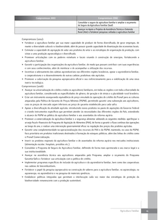 Compromissos 2002                                                   Compromissos 2006
                                                           Consolidar o seguro da agricultura familiar e ampliar o orçamento
                                                           do Seguro da Agricultura Familiar (Seaf)
                                                           Avançar no Apoio a Projetos de Assistência Técnica e Extensão
                                                           Rural (Ater) e fortalecer pesquisas voltadas à agricultura familiar


Compromissos (2002):
• Fortalecer a agricultura familiar por sua maior capacidade de produzir de forma diversificada, de gerar empregos, de
  manter a diversidade cultural e a biodiversidade, além de possuir grande capacidade de dinamização das economias locais.
• Estimular a capacidade de agregação de valor aos produtos do setor e as estratégias de organização da produção, com
  vistas a uma produção agroecológica e diversificada.
• Promover articulações com os poderes estaduais e locais visando à construção de sinergias, fortalecendo a
  agricultura familiar.
• Garantir a participação das organizações da agricultura familiar, de modo que possam contribuir com suas experiências
  e com seus conhecimentos, além de monitorar e de acompanhar a utilização dos recursos.
• Incentivar o adensamento das cadeias agroindustriais nas diferentes regiões brasileiras, apoiar a agroindústria familiar,
  o cooperativismo e o desenvolvimento de outras cadeias produtivas não agrícolas.
• Promover a valorização da pesquisa agropecuária oficial e seu redirecionamento para a viabilização de uma nova
  matriz tecnológica.
Compromissos (2006):
• Avançar na universalização do crédito a todos os agricultores familiares, em todas as regiões e em toda a diversidade da
  agricultura familiar, considerando as especificidades de gênero, de geração e de etnias e a pluralidade rural brasileira.
• Criar um instrumento assegurando equivalência de preço vinculado às operações de crédito do Pronaf para as culturas
  amparadas pela Política de Garantia de Preços Mínimos (PGPM), permitindo garantir uma subvenção aos agricultores,
  caso os preços de mercado sejam inferiores ao preço de garantia estabelecido para cada safra.
• Apoiar a diversificação da atividade agrícola, introduzindo novos produtos na pauta de aquisições do Governo Federal
  e criando instrumentos específicos que permitam atender às necessidades das diferentes regiões do País, estendendo
  o alcance da PGPM ao público da agricultura familiar e aos assentados da reforma agrária.
• Promover a comercialização da agricultura familiar e a segurança alimentar adotando as seguintes medidas: aperfeiçoar o
  arranjo fiscal e financeiro do Programa de Aquisição de Alimentos (PAA), de forma a garantir o fluxo contínuo das operações
  ao longo do ano, e realizar uma intervenção governamental eficaz na regulação dos preços dos produtos agrícolas.
• Garantir uma complementaridade na operacionalização dos recursos do PAA e da PGPM, mantendo, no caso da PGPM,
  foco prioritário em produtos tradicionais destinados à formação de estoques públicos, além das linhas de crédito como
  o Pronaf Comercialização.
• Inserir os produtos regionais da agricultura familiar e de assentados da reforma agrária nos mercados institucionais
  (alimentação escolar, hospitais, presídios etc.).
• Consolidar o Programa de Seguro da Agricultura Familiar, definindo de forma mais aprimorada o seu marco legal e a
  sua institucionalidade.
• Avançar na assistência técnica aos agricultores amparados pelo Programa, ampliar o orçamento do Programa
  Garantia-Safra e fortalecer sua articulação com a política de crédito.
• Implementar programas específicos de inclusão da agricultura e da agroindústria familiar, bem como das cooperativas
  nas cadeias de biocombustíveis.
• Fortalecer o papel da pesquisa agropecuária na construção de saberes para a agricultura familiar, na agroecologia, na
  agroenergia, na agroindústria e na pesquisa de materiais genéticos.
• Estabelecer políticas integradas que permitam a interlocução cada vez maior das estratégias de proteção da
  biodiversidade remanescente com a produção sustentável.




                                                                                                            Agricultura Familiar   81
 