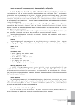 Apoio ao desenvolvimento sustentável das comunidades quilombolas

        O Decreto nº 4.887, de 20 de maio de 2003, atribuiu ao Ministério do Desenvolvimento Agrário, por meio do Incra,
a implementação das ações de regularização fundiária dos quilombolas e trouxe como grande avanço a possibilidade de
reconhecimento de territórios e a criação de instrumentos e de políticas de etnodesenvolvimento para garantir a preservação
das suas características culturais, criando então o Programa Brasil Quilombola. Estabeleceu-se uma política de Estado para essas
comunidades, abrangendo um conjunto de ações integradas de diversos órgãos governamentais com suas respectivas previsões
de investimentos do Plano Plurianual (PPA ) 2004-2007, que ficou sob a coordenação da Secretaria Especial de Políticas de
Promoção da Igualdade Racial.
        No eixo do Desenvolvimento Econômico e Social dessa política, coube à Diretoria de Políticas paras as Mulheres e
Quilombolas do MDA desenvolver e implementar políticas de promoção do etnodesenvolvimento e de garantia da segurança
alimentar e nutricional das comunidades quilombolas na esfera do Ministério, a partir das experiências históricas e dos recursos
reais e potenciais da cultura quilombola.
        O Programa tem abrangência nacional, no entanto os projetos a serem fomentados são projetos locais, circunscritos a uma
única comunidade quilombola ou a mais de uma, desde que ações em rede sejam contempladas no projeto.
        Mais informações sobre políticas voltadas para as comunidades quilombolas estão detalhadas no capítulo Direitos e
Cidadania – Igualdade Racial.

       objetivo
       Viabilizar a implantação de projetos produtivos nas comunidades remanescentes de quilombos, visando à segurança
alimentar e à geração de renda por meio de atividades sustentáveis de uso e de manejo dos recursos naturais dos seus territórios.

       data de início
       20/11/2003

       instrumentos legais
       •   Decreto nº 4.887, de 20 de novembro de 2003
       •   Decreto nº 6.261, de 20.12.2007
       •   Decreto nº 6.040, de 7 de fevereiro de 2007
       •   Lei nº 10.639, de 2003
       •   Lei nº 12.288, de 20 de julho de 2010
       •   Decreto nº 4.885, de 20 de novembro de 2003

       Participação e controle social
        A sociedade civil tem participação garantida no Conselho Nacional de Promoção da Igualdade Racial (CNPIR), órgão
colegiado de caráter consultivo e integrante da estrutura básica da Secretaria Especial de Políticas de Promoção da Igualdade
Racial.Também é garantida a participação da sociedade civil no Conselho Nacional de Desenvolvimento Rural Sustentável.
A participação e o controle social também se estabelecem no contexto da Comissão Nacional de Desenvolvimento Sustentável
dos Povos e Comunidades Tradicionais.

       modelo de gestão
       Esta ação é implementada por meio do Programa Brasil Quilombola e desenvolvida de forma integrada pelos diversos
órgãos do Governo Federal responsáveis pela execução de ações voltadas à melhoria das condições de vida e à ampliação do
acesso a bens e a serviços públicos das pessoas que vivem em comunidades de quilombos no Brasil, sob a coordenação da
Secretaria Especial de Políticas de Promoção da Igualdade Racial.

       Por que foi criado, reformulado e/ou ampliado
        Surgiu da necessidade de criação de instrumentos e de políticas de etnodesenvolvimento até então insuficientes para
garantir a preservação das características culturais das comunidades remanescentes de quilombos.




                                                                                                             Agricultura Familiar   117
 