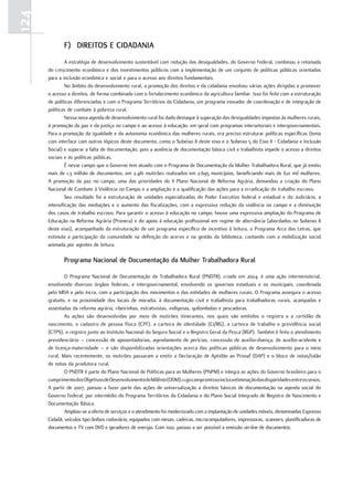 124
             F) dirEitoS E cidAdAniA
               A estratégia de desenvolvimento sustentável com redução das desigualdades, do Governo Federal, combinou a retomada
      do crescimento econômico e dos investimentos públicos com a implementação de um conjunto de políticas públicas orientadas
      para a inclusão econômica e social e para o acesso aos direitos fundamentais.
               No âmbito do desenvolvimento rural, a promoção dos direitos e da cidadania envolveu várias ações dirigidas a promover
      o acesso a direitos, de forma combinada com o fortalecimento econômico da agricultura familiar. Isso foi feito com a estruturação
      de políticas diferenciadas e com o Programa Territórios da Cidadania, um programa inovador de coordenação e de integração de
      políticas de combate à pobreza rural.
               Nessa nova agenda de desenvolvimento rural foi dado destaque à superação das desigualdades impostas às mulheres rurais,
      à promoção da paz e da justiça no campo e ao acesso à educação, em geral com programas intersetoriais e intergovernamentais.
      Para a promoção da igualdade e da autonomia econômica das mulheres rurais, era preciso estruturar políticas específicas (tema
      com interface com outros tópicos deste documento, como o Subeixo 8 deste eixo e o Subeixo 5 do Eixo II - Cidadania e Inclusão
      Social) e superar a falta de documentação, pois a ausência de documentação básica civil e trabalhista impede o acesso a direitos
      sociais e às políticas públicas.
               É nesse campo que o Governo tem atuado com o Programa de Documentação da Mulher Trabalhadora Rural, que já emitiu
      mais de 1,3 milhão de documentos, em 2.481 mutirões realizados em 2.695 municípios, beneficiando mais de 621 mil mulheres.
      A promoção da paz no campo, uma das prioridades do II Plano Nacional de Reforma Agrária, demandou a criação do Plano
      Nacional de Combate à Violência no Campo e a ampliação e a qualificação das ações para a erradicação do trabalho escravo.
               Seu resultado foi a estruturação de unidades especializadas do Poder Executivo federal e estadual e do Judiciário, a
      intensificação das mediações e o aumento das fiscalizações, com a expressiva redução da violência no campo e a diminuição
      dos casos de trabalho escravo. Para garantir o acesso à educação no campo, houve uma expressiva ampliação do Programa de
      Educação na Reforma Agrária (Pronera) e do apoio à educação profissional em regime de alternância (abordados no Subeixo 8
      deste eixo), acompanhado da estruturação de um programa específico de incentivo à leitura, o Programa Arca das Letras, que
      estimula a participação da comunidade na definição do acervo e na gestão da biblioteca, contando com a mobilização social
      animada por agentes de leitura.

             Programa nacional de documentação da mulher trabalhadora rural

              O Programa Nacional de Documentação da Trabalhadora Rural (PNDTR), criado em 2004, é uma ação interministerial,
      envolvendo diversos órgãos federais, e intergovernamental, envolvendo os governos estaduais e os municipais, coordenada
      pelo MDA e pelo Incra, com a participação dos movimentos e das entidades de mulheres rurais. O Programa assegura o acesso
      gratuito, e na proximidade dos locais de moradia, à documentação civil e trabalhista para trabalhadoras rurais, acampadas e
      assentadas da reforma agrária, ribeirinhas, extrativistas, indígenas, quilombolas e pescadoras.
              As ações são desenvolvidas por meio de mutirões itinerantes, nos quais são emitidos o registro e a certidão de
      nascimento, o cadastro de pessoa física (CPF), a carteira de identidade (CI/RG), a carteira de trabalho e previdência social
      (CTPS), o registro junto ao Instituto Nacional do Seguro Social e o Registro Geral da Pesca (RGP). Também é feito o atendimento
      previdenciário – concessão de aposentadorias, agendamento de perícias, concessão de auxílio-doença, de auxílio-acidente e
      de licença-maternidade – e são disponibilizadas orientações acerca das políticas públicas de desenvolvimento para o meio
      rural. Mais recentemente, os mutirões passaram a emitir a Declaração de Aptidão ao Pronaf (DAP) e o bloco de notas/talão
      de notas da produtora rural.
              O PNDTR é parte do Plano Nacional de Políticas para as Mulheres (PNPM) e integra as ações do Governo brasileiro para o
      cumprimento dos Objetivos de Desenvolvimento do Milênio (ODM), cujo compromisso inclui a eliminação das disparidades entre os sexos.
      A partir de 2007, passou a fazer parte das ações de universalização a direitos básicos de documentação na agenda social do
      Governo Federal, por intermédio do Programa Territórios da Cidadania e do Plano Social Integrado de Registro de Nascimento e
      Documentação Básica.
              Ampliou-se a oferta de serviços e o atendimento foi modernizado com a implantação de unidades móveis, denominadas Expresso
      Cidadã, veículos tipo ônibus rodoviário, equipados com mesas, cadeiras, microcomputadores, impressoras, scanners, plastificadoras de
      documentos e TV com DVD e geradores de energia. Com isso, passou a ser possível a emissão on-line de documentos.
 