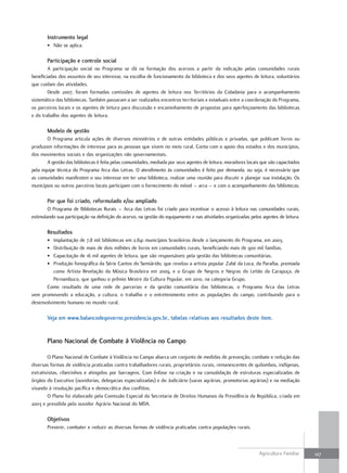 instrumento legal
       • Não se aplica.

       Participação e controle social
        A participação social no Programa se dá na formação dos acervos a partir da indicação pelas comunidades rurais
beneficiadas dos assuntos de seu interesse, na escolha de funcionamento da biblioteca e dos seus agentes de leitura, voluntários
que cuidam das atividades.
        Desde 2007, foram formadas comissões de agentes de leitura nos Territórios da Cidadania para o acompanhamento
sistemático das bibliotecas. Também passaram a ser realizados encontros territoriais e estaduais entre a coordenação do Programa,
os parceiros locais e os agentes de leitura para discussão e encaminhamento de propostas para aperfeiçoamento das bibliotecas
e do trabalho dos agentes de leitura.

       modelo de gestão
       O Programa articula ações de diversos ministérios e de outras entidades públicas e privadas, que publicam livros ou
produzem informações de interesse para as pessoas que vivem no meio rural. Conta com o apoio dos estados e dos municípios,
dos movimentos sociais e das organizações não governamentais.
       A gestão das bibliotecas é feita pelas comunidades, mediada por seus agentes de leitura, moradores locais que são capacitados
pela equipe técnica do Programa Arca das Letras. O atendimento às comunidades é feito por demanda, ou seja, é necessário que
as comunidades manifestem o seu interesse em ter uma biblioteca, realizar uma reunião para discutir e planejar sua instalação. Os
municípios ou outros parceiros locais participam com o fornecimento do móvel – arca – e com o acompanhamento das bibliotecas.

       Por que foi criado, reformulado e/ou ampliado
        O Programa de Bibliotecas Rurais – Arca das Letras foi criado para incentivar o acesso à leitura nas comunidades rurais,
estimulando sua participação na definição do acervo, na gestão do equipamento e nas atividades organizadas pelos agentes de leitura.

       resultados
       •  Implantação de 7,8 mil bibliotecas em 2.841 municípios brasileiros desde o lançamento do Programa, em 2003.
       •  Distribuição de mais de dois milhões de livros em comunidades rurais, beneficiando mais de 900 mil famílias.
       •  Capacitação de 16 mil agentes de leitura, que são responsáveis pela gestão das bibliotecas comunitárias.
       •  Produção fonográfica da Série Cantos do Semiárido, que revelou a artista popular Zabé da Loca, da Paraíba, premiada
          como Artista Revelação da Música Brasileira em 2009, e o Grupo de Negros e Negras do Leitão da Carapuça, de
          Pernambuco, que ganhou o prêmio Mestre da Cultura Popular, em 2010, na categoria Grupo.
       Como resultado de uma rede de parcerias e da gestão comunitária das bibliotecas, o Programa Arca das Letras
vem promovendo a educação, a cultura, o trabalho e o entretenimento entre as populações do campo, contribuindo para o
desenvolvimento humano no mundo rural.

       Veja em www.balancodegoverno.presidencia.gov.br, tabelas relativas aos resultados deste item.


       Plano nacional de combate à Violência no campo

        O Plano Nacional de Combate à Violência no Campo abarca um conjunto de medidas de prevenção, combate e redução das
diversas formas de violência praticadas contra trabalhadores rurais, proprietários rurais, remanescentes de quilombos, indígenas,
extrativistas, ribeirinhos e atingidos por barragens. Com ênfase na criação e na consolidação de estruturas especializadas de
órgãos do Executivo (ouvidorias, delegacias especializadas) e do Judiciário (varas agrárias, promotorias agrárias) e na mediação
visando à resolução pacífica e democrática dos conflitos.
        O Plano foi elaborado pela Comissão Especial da Secretaria de Direitos Humanos da Presidência da República, criada em
2003 e presidida pelo ouvidor Agrário Nacional do MDA.

       objetivos
       Prevenir, combater e reduzir as diversas formas de violência praticadas contra populações rurais.



                                                                                                                Agricultura Familiar   127
 