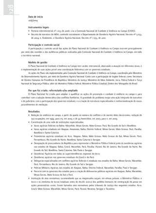 128
             data de início
             20/4/2004

             instrumentos legais
             • Portaria interministerial nº 1.053 de 2006: cria a Comissão Nacional de Combate à Violência no Campo (CNVC).
             • Decreto de estrutura do MDA, contendo inicialmente o Departamento de Ouvidoria Agrária Nacional, Decreto nº 5.033,
               de 2004, e, finalmente, a Ouvidoria Agrária Nacional, Decreto nº 7.255, de 2010.

             Participação e controle social
               A participação e controle social das ações do Plano Nacional de Combate à Violência no Campo ocorrem principalmente
      por meio das reuniões e das audiências públicas realizadas pela Comissão Nacional de Combate à Violência no Campo, em todo
      o território nacional.

             modelo de gestão
              O Plano Nacional de Combate à Violência no Campo tem caráter intersetorial, abarcando a atuação em diferentes áreas, e
      a implementação de suas ações prevê uma coordenação federativa com os governos estaduais.
              As ações do Plano são implementadas pela Comissão Nacional de Combate à Violência no Campo, coordenada pelo Ministério
      do Desenvolvimento Agrário, por meio da Ouvidoria Agrária Nacional. Conta com a participação de órgãos federais como: Secretaria
      de Direitos Humanos da Presidência da República, Ministério da Justiça, Ministério do Meio Ambiente, Incra, Polícia Federal e Força
      Nacional de Segurança Pública, além do Ministério Público Federal, Ministério Público Estadual, Ordem dos Advogados do Brasil.

             Por que foi criado, reformulado e/ou ampliado
              O Plano Nacional foi criado para ampliar e qualificar as ações de prevenção e combate à violência no campo e para
      contribuir com a solução democrática dos conflitos fundiários. A gravidade do problema exigia uma ação integrada do executivo
      e do judiciário, com a participação dos governos estaduais, e a criação de estruturas especializadas e institucionalização de novos
      procedimentos de mediação.

             resultados
             • Redução da violência no campo, a partir da queda no número de conflitos e de mortes deles decorrentes: redução de
               502 ocupações, em 1999, para 173, em 2009, e de 42 homicídios, em 2003, para 11, em 2009.
             • Constituição de uma rede de instituições especializadas:
               D Varas agrárias federais na Bahia, Maranhão, Minas Gerais, Mato Grosso, Pará, Rio Grande do Sul e Rondônia.
               D Varas agrárias estaduais em Alagoas, Amazonas, Bahia, Distrito Federal, Minas Gerais, Mato Grosso, Pará, Paraíba,
                  Rondônia e Santa Catarina.
               D Promotorias agrárias estaduais no Acre, Alagoas, Bahia, Mato Grosso, Mato Grosso do Sul, Minas Gerais, Pará,
                  Pernambuco, Rio Grande do Norte, Rondônia, Santa Catarina e Sergipe.
               D Designação de procuradores da República para representar o Ministério Público Federal junto às ouvidorias agrárias
                  nos estados de Alagoas, Bahia, Ceará, Maranhão, Pará, Paraíba, Paraná, Rio de Janeiro, Rio Grande do Norte, Rio
                  Grande do Sul, Rondônia, Santa Catarina, São Paulo e Sergipe.
               D Ouvidorias Agrárias em todas as superintendências regionais do Incra.
               D Ouvidorias agrárias nos governos estaduais do Ceará e do Pará.
               D Delegacias especializadas em conflitos agrários federais e estaduais nos estados da Bahia, Minas Gerais, Maranhão,
                  Pará, Pernambuco, Rio de Janeiro, Rio Grande do Sul e Sergipe.
               D Polícias Militares Agrárias nos estados de Alagoas, Bahia, Distrito Federal, Maranhão, Paraíba, Piauí e Sergipe.
               D Parceria com os governos dos estados para a criação de defensorias públicas agrárias em Alagoas, Bahia, Maranhão,
                  Minas Gerais, Mato Grosso do Sul e Pará.
             • Instituição de atos normativos recomendando que os magistrados ouçam, em oitivas prévias, o Ministério Público, o
               Incra e os institutos de terras estaduais antes de decidir acerca dos pedidos liminares de reintegração de posse em
               ações possessórias rurais. Foram baixados atos normativos pelos tribunais de Justiça dos seguintes estados: Acre,
               Ceará, Mato Grosso, Maranhão, Minas Gerais, Pará, Paraná, Roraima, Sergipe e Tocantins.
 