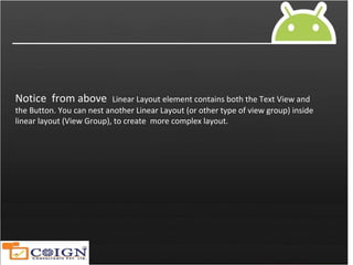 Notice from above Linear Layout element contains both the Text View and
the Button. You can nest another Linear Layout (or other type of view group) inside
linear layout (View Group), to create more complex layout.
 