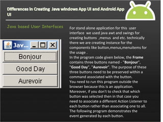 Java based User Interfaces For stand alone application for this user
interface we used java awt and swings for
creating buttons ,menus and etc. technically
there we are creating instance for the
components like button,menus,menuitems for
the usage .
In the program code given below, the Frame
contains three buttons named - "Bonjour",
"Good Day", "Aurevoir". The purpose of these
three buttons need to be preserved within a
command associated with the button.
You need to run this program outside the
browser because this is an application.
Moreover, if you don't to check that which
button was selected then in that case you
need to associate a different Action Listener to
each button rather than associating one to all.
The following program demonstrates the
event generated by each button.
 