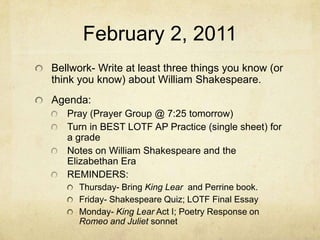 February 2, 2011 Bellwork- Write at least three things you know (or think you know) about William Shakespeare.  Agenda:  Pray (Prayer Group @ 7:25 tomorrow) Turn in BEST LOTF AP Practice (single sheet) for a grade  Notes on William Shakespeare and the Elizabethan Era REMINDERS:  Thursday- Bring King Lear  and Perrine book.  Friday- Shakespeare Quiz; LOTF Final Essay Monday- King Lear Act I; Poetry Response on Romeo and Juliet sonnet 