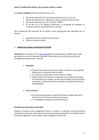 Paso 2.2. Auditoría de clientes, otras cuentas a cobrar y ventas. 


Las normas contables del PGC que afectan al área son: 
 
             • Normas de valoración 9.ª, Instrumentos financieros (2.1 a, y 3.1 b)  
             • Norma de valoración 14.ª, Ingresos por ventas y prestación de servicios.  
             • Norma de valoración 8.ª y 16.ª en el PGC‐ PYMES.  
             • En  las  NIC,  es  la  18  «Ingresos  Ordinarios»,  la  encargada  de  establecer  la 
                 normativa sobre las ventas de bienes y servicios. 
 
Para  el  desarrollo  del  contenido  de  las  citadas  normas  distinguimos  dos  apartados  para  su 
estudio: 
 
             • Ingresos por ventas y prestación de servicios  
             • Clientes y cuentas a cobrar 
 
 
 • Ingresos por ventas y prestación de servicios. 
 

Valoración de los ingresos: Por el valor razonable de la contrapartida, recibida o por recibir, 
derivada de los mismos. Este valor razonable, salvo evidencia en contrario, será el precio 
acordado para dichos bienes o servicios. 

 
             •   Deducido: 
 
                      • El importe de cualquier descuento, rebaja en el precio u otras partidas 
                        similares que la empresa pueda conceder.   
                      • Los intereses incorporados al nominal de los créditos.   
                      • Podrán incluirse los intereses incorporados a los créditos comerciales 
                        con vencimiento no superior a un año que no tengan un tipo de interés 
                        contractual, cuando el efecto de no actualizar los flujos de efectivo no 
                        sea significativo. 
 
 
             •   No se incluirán: 
 
                       • Los impuestos que gravan las operaciones que se deban repercutir a 
                          terceros como el IVA y los impuestos especiales.   
                       •   Las cantidades recibidas por cuenta de terceros. 
 
 
Provisión por operaciones comerciales

Cuando  la  empresa  asuma  obligaciones  futuras  al  realizar  su  actividad  comercial  (ejemplo 
compromisos postventa, devoluciones de ventas, garantía de reparación, etc.), deberá estimar 
la cuantía y registrarlas en las  cuentas: 499, o subgrupo 14, 699 y 795 
         
         
         
         



                                                                                                   11
 