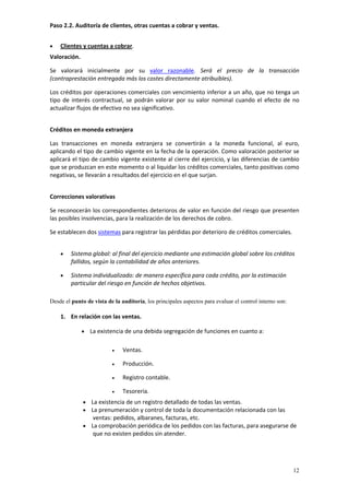 Paso 2.2. Auditoría de clientes, otras cuentas a cobrar y ventas. 


•   Clientes y cuentas a cobrar. 
Valoración.  

Se  valorará  inicialmente  por  su  valor  razonable.  Será  el  precio  de  la  transacción 
(contraprestación entregada más los costes directamente atribuibles). 

Los créditos por operaciones comerciales con vencimiento inferior a un año, que no tenga un 
tipo  de  interés  contractual,  se  podrán  valorar  por  su  valor  nominal  cuando  el  efecto  de  no 
actualizar flujos de efectivo no sea significativo. 
         
Créditos en moneda extranjera

Las  transacciones  en  moneda  extranjera  se  convertirán  a  la  moneda  funcional,  al  euro, 
aplicando el tipo de cambio vigente en la fecha de la operación. Como valoración posterior se 
aplicará el tipo de cambio vigente existente al cierre del ejercicio, y las diferencias de cambio 
que se produzcan en este momento o al liquidar los créditos comerciales, tanto positivas como 
negativas, se llevarán a resultados del ejercicio en el que surjan. 
 
Correcciones valorativas

Se reconocerán los correspondientes deterioros de valor en función del riesgo que presenten 
las posibles insolvencias, para la realización de los derechos de cobro.  

Se establecen dos sistemas para registrar las pérdidas por deterioro de créditos comerciales. 
 
    •    Sistema global: al final del ejercicio mediante una estimación global sobre los créditos 
         fallidos, según la contabilidad de años anteriores. 

    •    Sistema individualizado: de manera específica para cada crédito, por la estimación 
         particular del riesgo en función de hechos objetivos. 
 
Desde el punto de vista de la auditoría, los principales aspectos para evaluar el control interno son:
 
    1. En relación con las ventas. 

             • La existencia de una debida segregación de funciones en cuanto a: 
              
                          •    Ventas. 

                          •    Producción. 

                          •    Registro contable. 

                          •    Tesorería. 
              • La existencia de un registro detallado de todas las ventas.   
              • La prenumeración y control de toda la documentación relacionada con las 
                  ventas: pedidos, albaranes, facturas, etc.  
              • La comprobación periódica de los pedidos con las facturas, para asegurarse de 
                  que no existen pedidos sin atender. 
 
         


                                                                                                         12
 