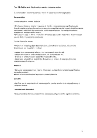 Paso 2.2. Auditoría de clientes, otras cuentas a cobrar y ventas. 


El auditor deberá obtener evidencia a través de las correspondientes pruebas: 
 
Documentales 
 
En relación con las cuentas a cobrar: 
 
• En el supuesto de no obtener respuesta de clientes cuyos saldos sean significativos, se 
deberán realizar pruebas alternativas consistentes en satisfacerse del importe de dichos saldos 
mediante el cotejo de la documentación justificativa del mismo: facturas y documentos 
acreditativos del cobro de las mismas. 
• En cualquier caso, se deben conciliar las diferencias observadas mediante la documentación 
soporte de las transacciones efectuadas.  
 
En relación con las ventas: 
 
• Analizar un porcentaje de la documentación justificativa de las ventas, previamente 
determinado por el auditor, y verificar:  
  
 ‐ La exactitud aritmética de la factura y la correcta aplicación del IVA.   
 ‐ La contabilización de la factura de acuerdo con las normas del PGC.    
 ‐ El cobro de la factura según las condiciones establecidas.  
 ‐ La correcta aplicación de los distintos descuentos en función de los procedimientos 
establecidos por la empresa.  
 
Analíticas  
 
• Comparar los saldos de inicio y cierre del ejercicio analizando las variaciones significativas 
que pudieran existir.
• Analizar la razonabilidad de la provisión para insolvencias. 
 
Contables 
 
• Verificar que la presentación de los saldos de las cuentas anuales es la adecuada según el 
contenido del PGC.

Confirmaciones de terceros  
 
• Circularización a clientes para confirmas los saldos que figuran en los registros contables. 




                                                                                                  14
 