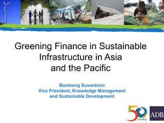 Greening Finance in Sustainable
Infrastructure in Asia
and the Pacific
Bambang Susantono
Vice President, Knowledge Management
and Sustainable Development
 