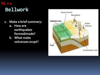 VL = 1
  Bellwork

 1. Make a brief summary:
    a. How are
       earthquakes
       formed/made?
    b. What make
       volcanoes erupt?
 