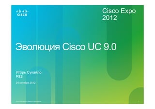 Cisco Expo
                                                           2012



Эволюция Cisco UC 9.0

Игорь Сукайло
PSS
24 октября 2012




© 2011 Cisco and/or its affiliates. All rights reserved.                1
 