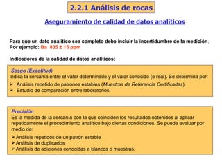 Aseguramiento de calidad de datos analíticos Para que un dato analítico sea completo debe incluir la incertidumbre de la medición . Por ejemplo:   Ba  835  ±  15 ppm Indicadores de la calidad de datos analíticos: Sesgo (Exactitud) Indica la cercanía entre el valor determinado y el valor conocido (o real). Se determina por: Análisis repetido de patrones estables ( Muestras de Referencia Certificadas ). Estudio de comparación entre laboratorios. Precisión Es la medida de la cercanía con la que coinciden los resultados obtenidos al aplicar repetidamente el procedimiento analítico bajo ciertas condiciones. Se puede evaluar por medio de: Análisis repetidos de un patrón estable Análisis de duplicados Análisis de adiciones conocidas a blancos o muestras. 2.2.1 Análisis de rocas 