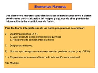 Los elementos mayores controlan las fases minerales presentes a ciertas condiciones de cristalización del magma y algunos de ellos pueden dar información de las condiciones de fusión. Para facilitar la interpretación de los datos geoquímicos se emplean: Diagramas binarios (X-Y). a. Valor absoluto de los componentes químicos b. Relaciones de componentes químicos Diagramas ternarios. Normas que de alguna manera representan posibles modas (p. ej. CIPW).  Representaciones matemáticas de la información composicional. Modelos. Elementos Mayores 