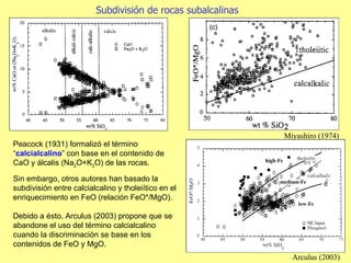 Sin embargo, otros autores han basado la subdivisión entre calcialcalino y tholeiítico en el enriquecimiento en FeO (relación FeO*/MgO). Debido a ésto, Arculus (2003) propone que se abandone el uso del término calcialcalino cuando la discriminación se base en los contenidos de FeO y MgO. Arculus (2003) Subdivisión de rocas subalcalinas Miyashiro (1974) Peacock (1931) formalizó el término “ calcialcalino ” con base en el contenido de CaO y álcalis (Na 2 O+K 2 O) de las rocas. 