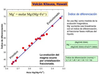 La evolución del magma ocurre por cristalización fraccionada. Índice de diferenciación Índice de diferenciación Mg’ = molar Mg/(Mg+Fe 2+ ) Volcán Kilauea, Hawaii (MgO/40.3044) Mg’ = --------------------------------------- (MgO/40.3044)+(FeO/71.8464) Índice de diferenciación (norma) =  q + or + ab + an + ne + lc + kp Se usa Mg’ como medida de la evolución magmática. Mg’ aumenta casi linealmente con el índice de diferenciación, al fraccionar fases máficas del líquido. Primitivo Evolucionado 