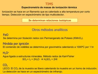 TIMS Espectrometría de masas de ionización térmica Ionización se hace en un filamento que es calentado a alta temperatura por corto tiempo. Detección en espectrómetro de tipo multicolector. Se determinan relaciones isotópicas FeO Se determina por titulación redox con Permanganato de Potasio (KMnO 4 ).  Otros métodos analíticos   Pérdida por ignición   El contenido de volátiles se determina por gravimetría calentando a 1000ºC por 1 hr  CO 2 LECO: El CO 2  de la muestra se libera calentando la muestra en un horno de inducción. La detección se hace en un espectrómetro de infrarojo. H 2 O + Agua ligada a estructuras minerales. Método redox de Karl-Fisher SO 2  + I 2  + 2H 2 O    H 2 SO 4  + 2HI 
