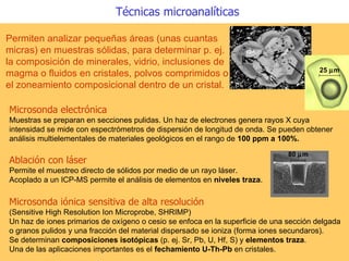 Microsonda electrónica Muestras se preparan en secciones pulidas. Un haz de electrones genera rayos X cuya intensidad se mide con espectrómetros de dispersión de longitud de onda. Se pueden obtener análisis multielementales de materiales geológicos en el rango de  100 ppm a 100%.   Permiten analizar pequeñas áreas (unas cuantas micras) en muestras sólidas, para determinar p. ej. la composición de minerales, vidrio, inclusiones de magma o fluidos en cristales, polvos comprimidos o el zoneamiento composicional dentro de un cristal.   Técnicas microanalíticas Microsonda iónica sensitiva de alta resolución   (Sensitive High Resolution Ion Microprobe, SHRIMP)  Un haz de iones primarios de oxígeno o cesio se enfoca en la superficie de una sección delgada o granos pulidos y una fracción del material dispersado se ioniza (forma iones secundaros).  Se determinan  composiciones isotópicas  (p. ej. Sr, Pb, U, Hf, S) y  elementos traza .  Una de las aplicaciones importantes es el  fechamiento U-Th-Pb  en cristales. 25   m Ablación con láser   Permite el muestreo directo de sólidos por medio de un rayo láser. Acoplado a un ICP-MS permite el análisis de elementos en  niveles traza .   80   m 