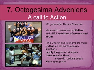 7. Octogesima Adveniens A call to Action 80 years after Rerum Novarum deals with issues on  capitalism  and pitiful  condition of women and youth The Church and its members must: reflect  on the contemporary situations apply  the gospel principles  take moral actions  even with political areas when appropriate 